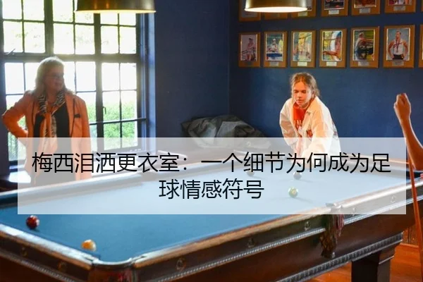 梅西泪洒更衣室：一个细节为何成为足球情感符号